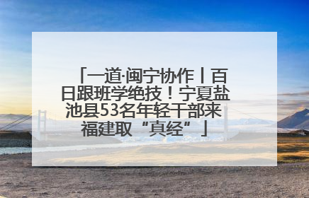 一道·闽宁协作丨百日跟班学绝技！宁夏盐池县53名年轻干部来福建取“真经”