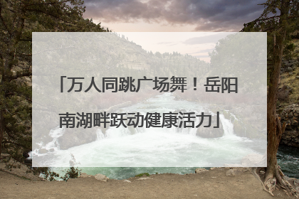 万人同跳广场舞！岳阳南湖畔跃动健康活力