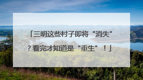三明这些村子即将“消失”？看完才知道是“重生”！