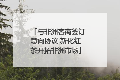 与非洲客商签订意向协议 新化红茶开拓非洲市场