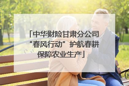 中华财险甘肃分公司“春风行动”护航春耕 保障农业生产