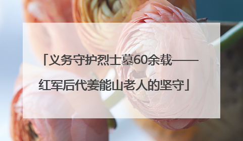 义务守护烈士墓60余载——红军后代姜能山老人的坚守