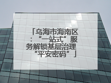 乌海市海南区：“一站式”服务解锁基层治理“平安密码”