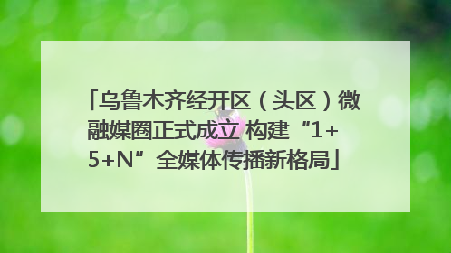 乌鲁木齐经开区（头区）微融媒圈正式成立 构建“1+5+N”全媒体传播新格局