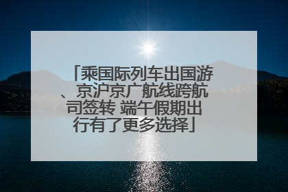 乘国际列车出国游、京沪京广航线跨航司签转 端午假期出行有了更多选择