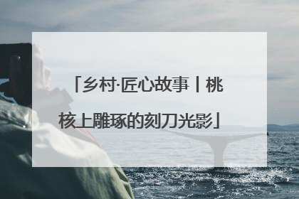 乡村·匠心故事丨桃核上雕琢的刻刀光影