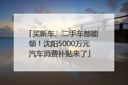 买新车、二手车都能领！沈阳5000万元汽车消费补贴来了