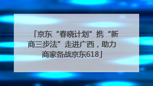 京东“春晓计划”携“新商三步法”走进广西，助力商家备战京东618