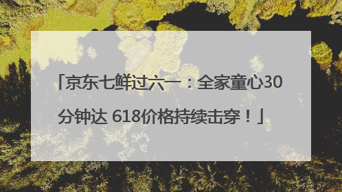 京东七鲜过六一：全家童心30分钟达 618价格持续击穿！