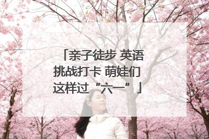 亲子徒步 英语挑战打卡 萌娃们这样过“六一”