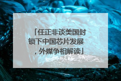 任正非谈美国封锁下中国芯片发展，外媒争相解读