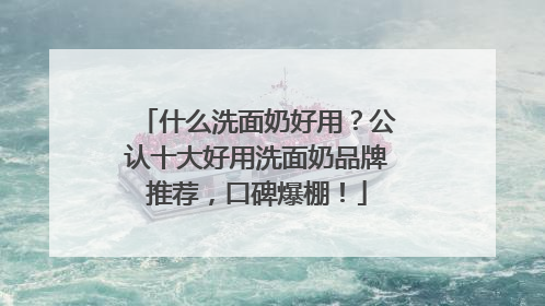 什么洗面奶好用？公认十大好用洗面奶品牌推荐，口碑爆棚！