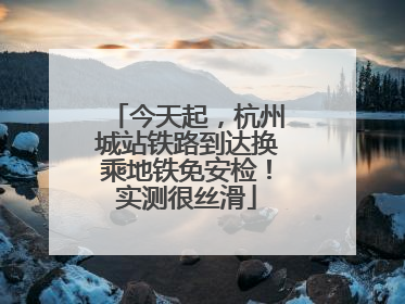今天起，杭州城站铁路到达换乘地铁免安检！实测很丝滑