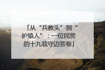 从“兵教头”到“护猿人”：一位民警的十九载守边答卷