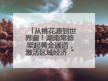 从桃花源到世界窗！湖南常德架起黄金通道，激活区域经济“一池春水”
