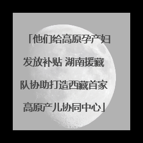 他们给高原孕产妇发放补贴 湖南援藏队协助打造西藏首家高原产儿协同中心