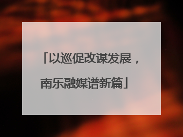 以巡促改谋发展,南乐融媒谱新篇