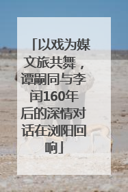 以戏为媒文旅共舞，谭嗣同与李闰160年后的深情对话在浏阳回响