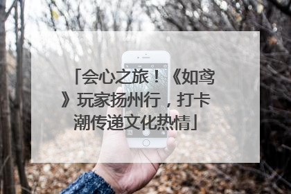 会心之旅！《如鸢》玩家扬州行，打卡潮传递文化热情