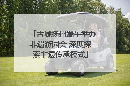 古城扬州端午举办非遗游园会 深度探索非遗传承模式