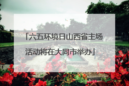 六五环境日山西省主场活动将在大同市举办