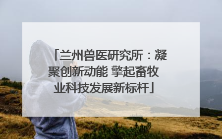 兰州兽医研究所：凝聚创新动能 擎起畜牧业科技发展新标杆