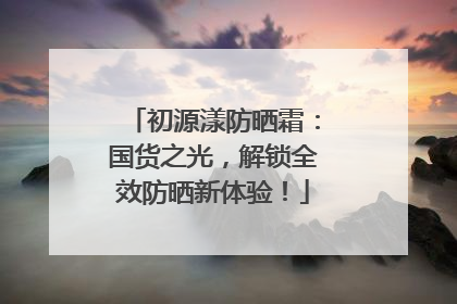 初源漾防晒霜：国货之光，解锁全效防晒新体验！