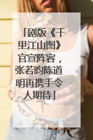 剧版《千里江山图》官宣阵容，张若昀陈道明再携手令人期待