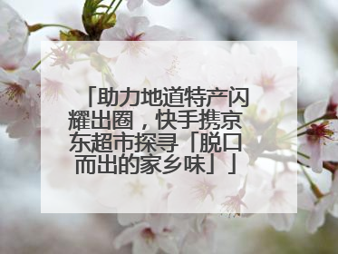 助力地道特产闪耀出圈，快手携京东超市探寻「脱口而出的家乡味」
