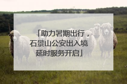 助力暑期出行，石景山公安出入境延时服务开启