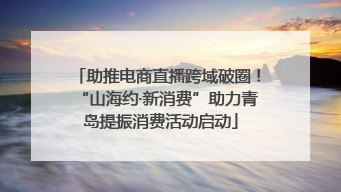 助推电商直播跨域破圈！“山海约·新消费”助力青岛提振消费活动启动