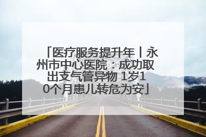 医疗服务提升年丨永州市中心医院：成功取出支气管异物 1岁10个月患儿转危为安