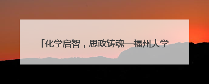 化学启智，思政铸魂—福州大学化学学院开展党员科普志愿活动