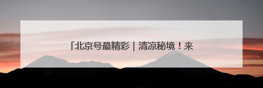 北京号最精彩｜清凉秘境！来京郊邂逅现实版“绿野仙踪”