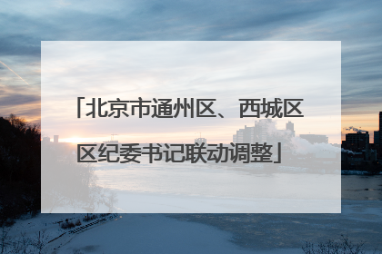 北京市通州区、西城区区纪委书记联动调整