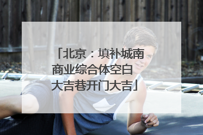 北京：填补城南商业综合体空白 大吉巷开门大吉