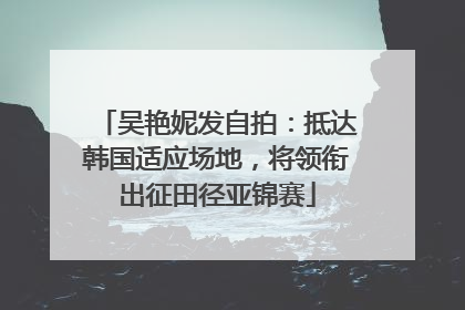 吴艳妮发自拍：抵达韩国适应场地，将领衔出征田径亚锦赛