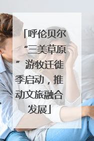 呼伦贝尔“三美草原”游牧迁徙季启动，推动文旅融合发展