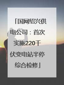 国网绍兴供电公司：首次实施220千伏变电站半停综合检修