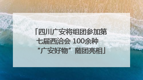 四川广安将组团参加第七届西洽会 100余种“广安好物”随团亮相