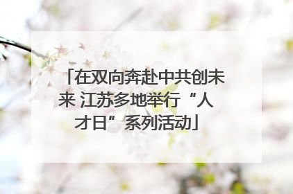在双向奔赴中共创未来 江苏多地举行“人才日”系列活动
