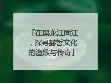 在黑龙江同江，探寻赫哲文化的渔歌与传奇