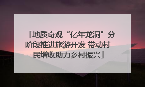 地质奇观“亿年龙洞”分阶段推进旅游开发 带动村民增收助力乡村振兴