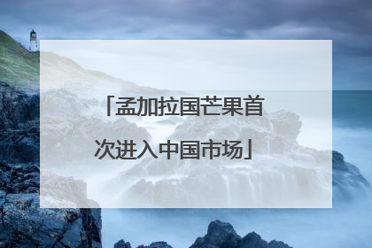 孟加拉国芒果首次进入中国市场
