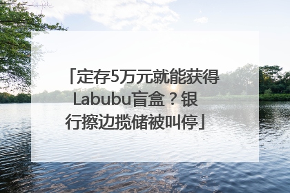 定存5万元就能获得Labubu盲盒？银行擦边揽储被叫停