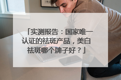 实测报告：国家唯一认证的祛斑产品，美白祛斑哪个牌子好？