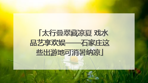 太行叠翠藏凉夏 戏水品艺享欢娱——石家庄这些出游地可消暑纳凉