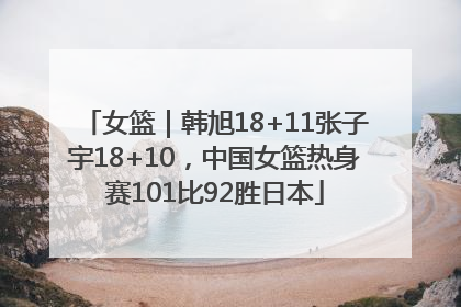 女篮｜韩旭18+11张子宇18+10，中国女篮热身赛101比92胜日本