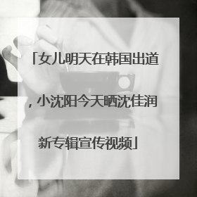 女儿明天在韩国出道,小沈阳今天晒沈佳润新专辑宣传视频
