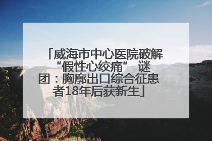 威海市中心医院破解 “假性心绞痛” 谜团：胸廓出口综合征患者18年后获新生